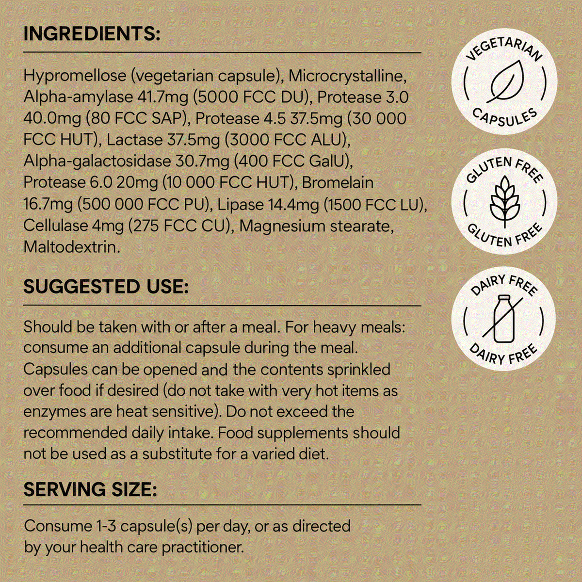 Ingredients
Hypromellose (vegetarian capsule), Microcrystalline, Alpha-amylase 41.7mg (5000 FCC DU), Protease 3.0 40.0mg (80 FCC SAP), Protease 4.5 37.5mg (30 000 FCC HUT), Lactase 37.5mg (3000 FCC ALU), Alpha-galactosidase 30.7mg (400 FCC GalU), Protease 6.0 20mg (10 000
FCC HUT), Bromelain 16.7mg (500 000 FCC PU), Lipase 14.4mg (1500 FCC LU), Cellulase 4mg (275 FCC CU), Magnesium stearate, Maltodextrin.

Gluten and dairy free.