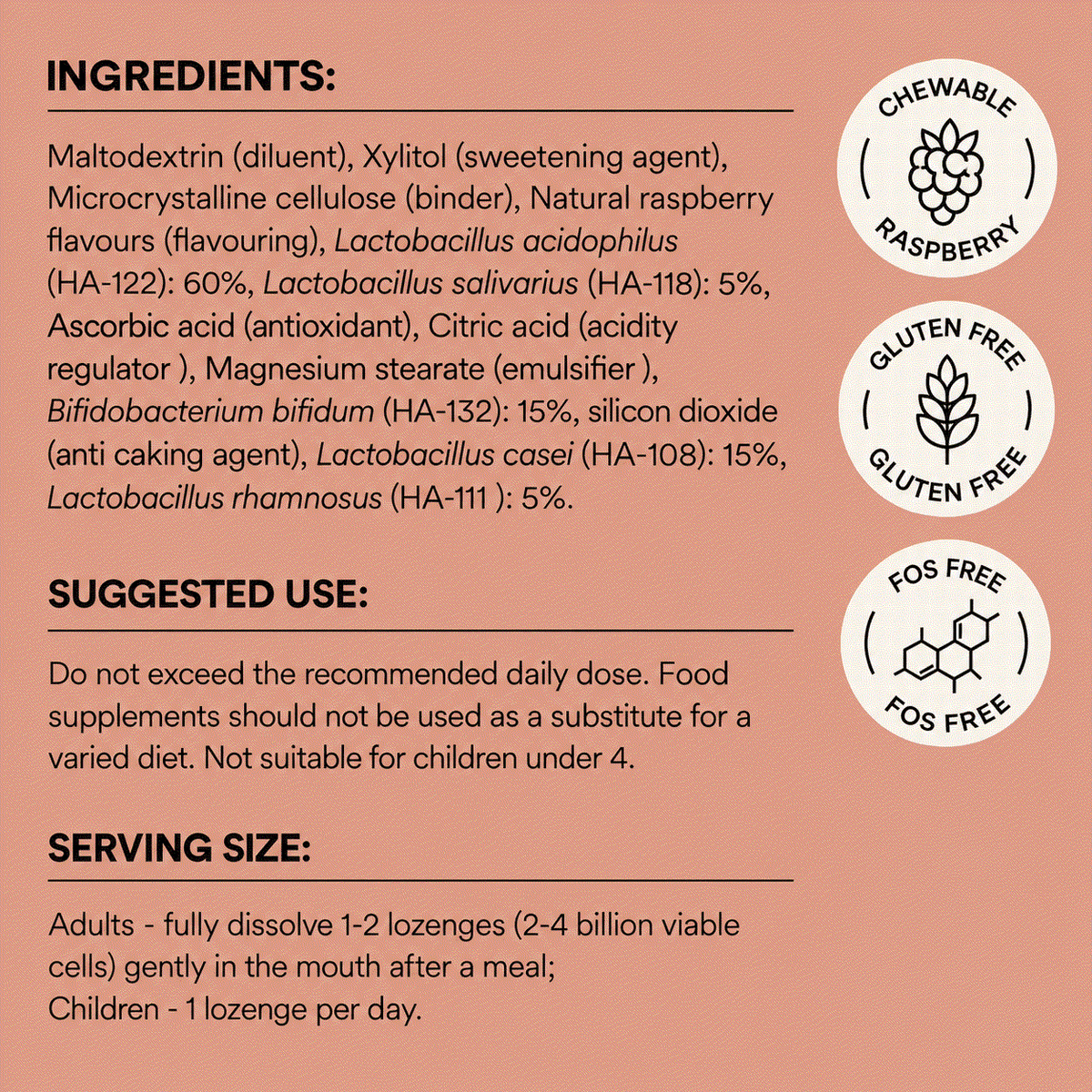 Ingredients
Maltodextrin (diluent), Xylitol (sweetening agent), Microcrystalline cellulose (binder), Natural raspberry flavours (flavouring), Lactobacillus acidophilus (HA-122): 60%, Lactobacillus salivarius (HA-118): 5%, Ascorbic acid (antioxidant), Citric acid (acidity regulator ), Magnesium
stearate (emulsifier ), Bifidobacterium bifidum (HA-132): 15%, silicon dioxide (anti caking agent), Lactobacillus casei (HA-108): 15%, Lactobacillus rhamnosus (HA-111 ): 5%. Gluten free. No added FOS 