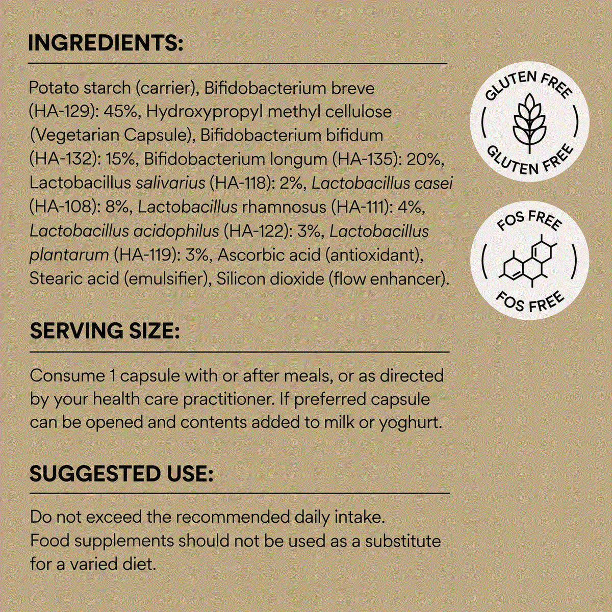 Ingredients image for super immune 8 probiotic: Potato starch (carrier),
Bifidobacterium breve (HA-129),
Bifidobacterium bifidum (HA-132),
Bifidobacterium longum (HA-135),
Lactobacillus salivarius (HA-118),
Lactobacillus casei (HA-108),
Lactobacillus rhamnosus (HA-111),
Lactobacillus acidophilus (HA-122),
Lactobacillus plantarum (HA-119),
Ascorbic acid, stearic acid, silicon dioxide,
Vegetarian capsule (hydroxypropyl methyl cellulose).

Gluten-free. FOS-free. Contains traces of milk and soya.